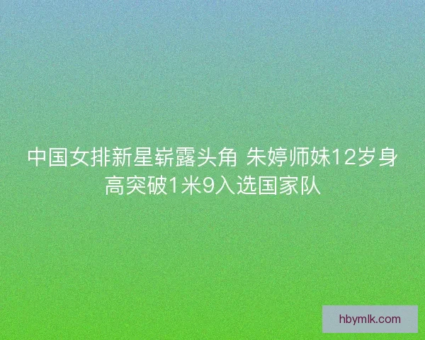 中国女排新星崭露头角 朱婷师妹12岁身高突破1米9入选国家队