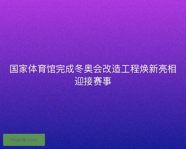 国家体育馆完成冬奥会改造工程焕新亮相迎接赛事