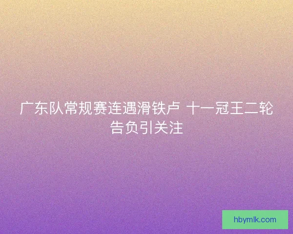 广东队常规赛连遇滑铁卢 十一冠王二轮告负引关注